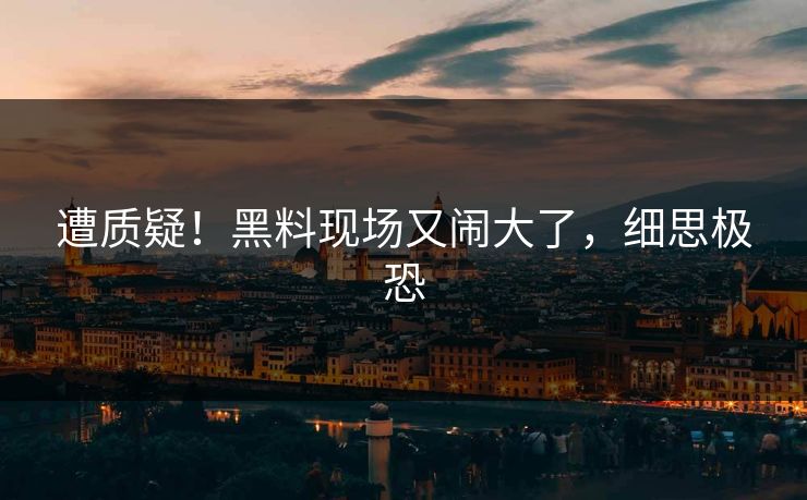 遭质疑！黑料现场又闹大了，细思极恐
