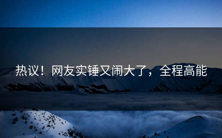 热议！网友实锤又闹大了，全程高能