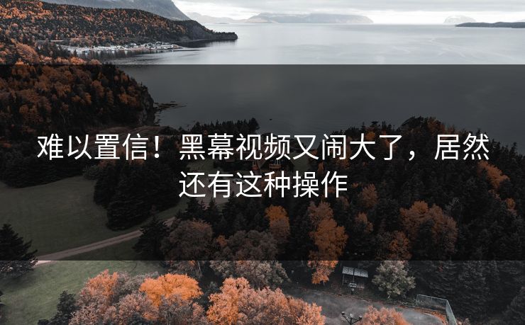 难以置信！黑幕视频又闹大了，居然还有这种操作
