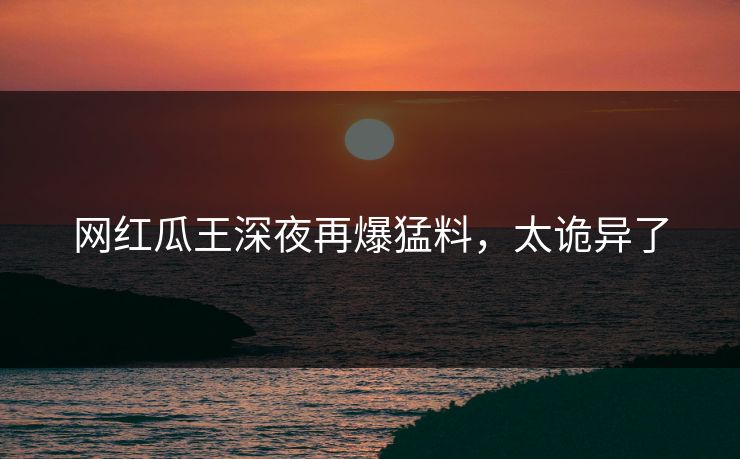 网红瓜王深夜再爆猛料，太诡异了