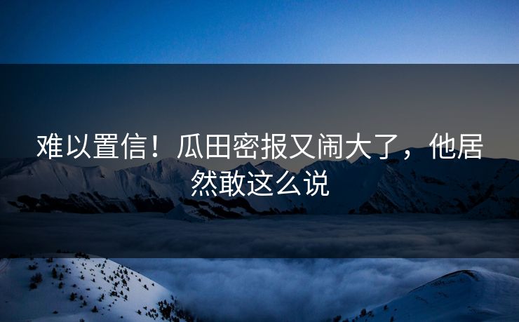难以置信！瓜田密报又闹大了，他居然敢这么说