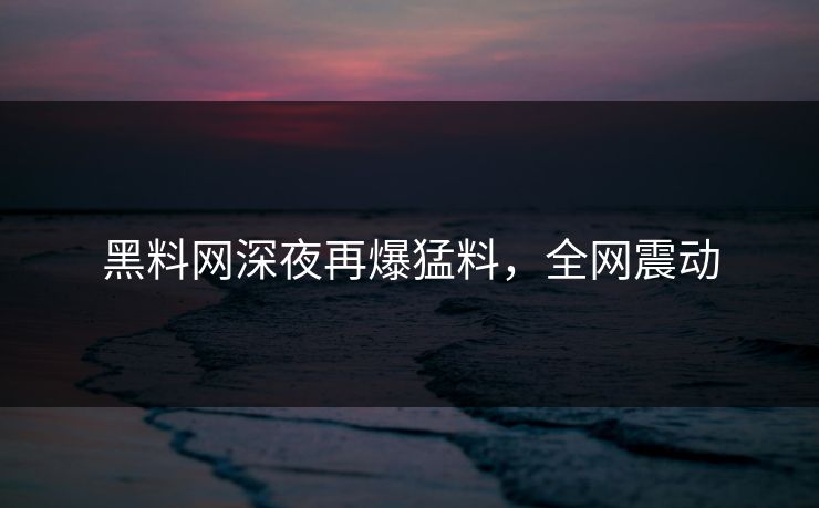 黑料网深夜再爆猛料，全网震动