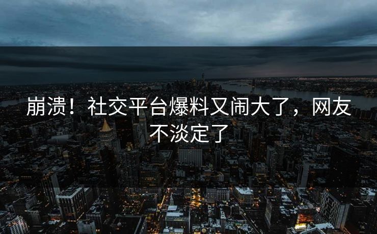 崩溃！社交平台爆料又闹大了，网友不淡定了