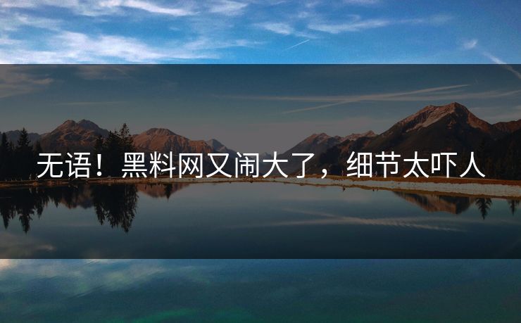 无语！黑料网又闹大了，细节太吓人