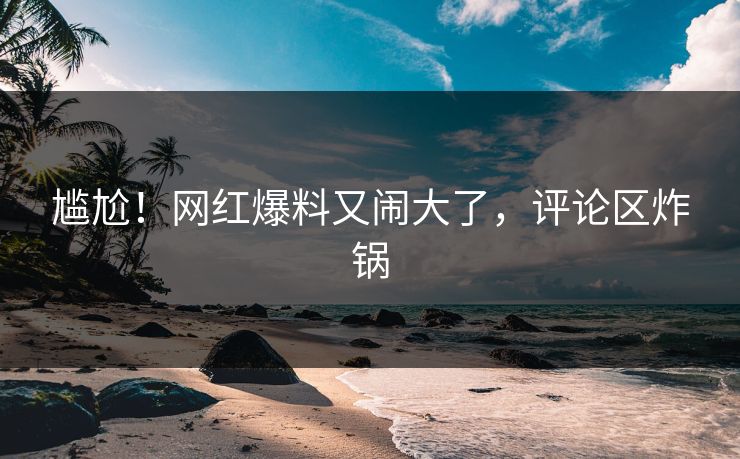 尴尬！网红爆料又闹大了，评论区炸锅