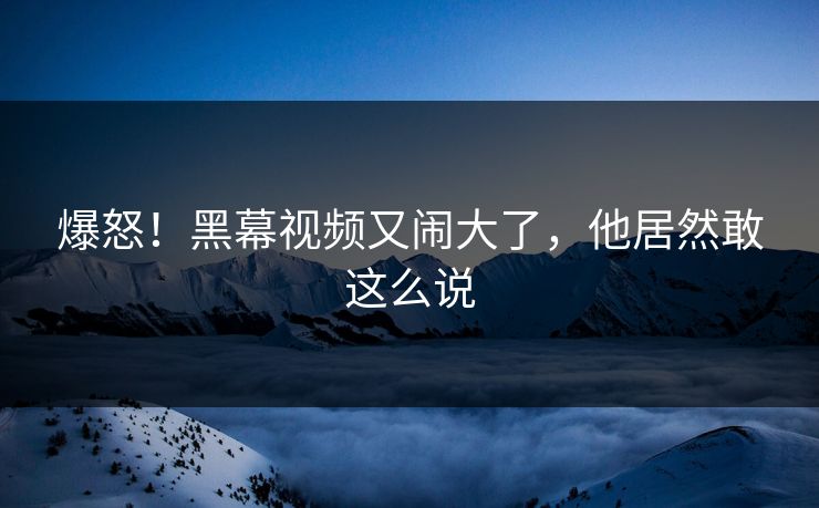 爆怒！黑幕视频又闹大了，他居然敢这么说