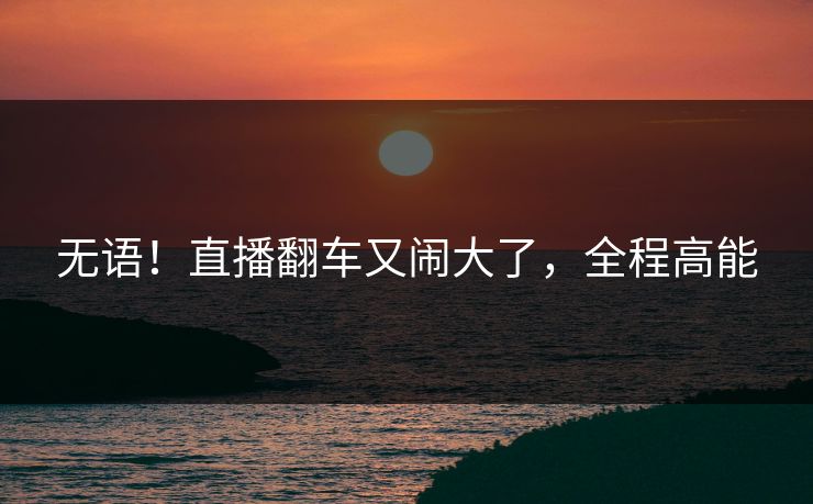 无语！直播翻车又闹大了，全程高能