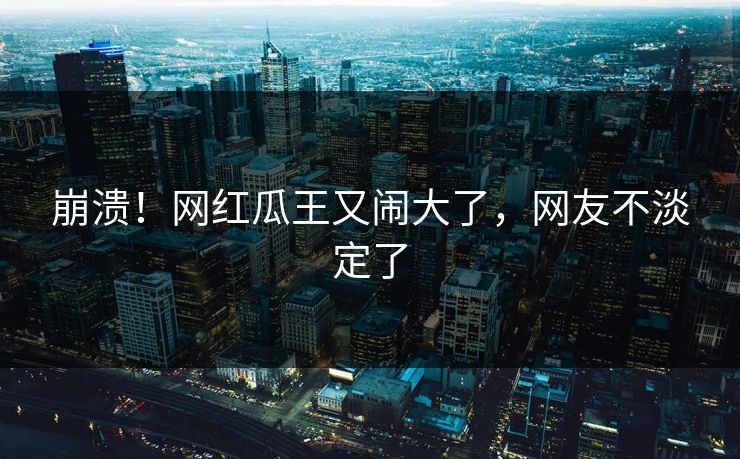 崩溃！网红瓜王又闹大了，网友不淡定了