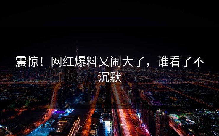 震惊！网红爆料又闹大了，谁看了不沉默