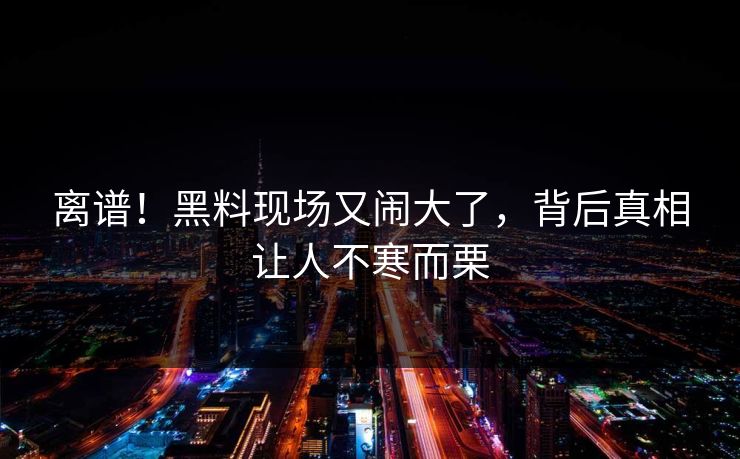 离谱！黑料现场又闹大了，背后真相让人不寒而栗