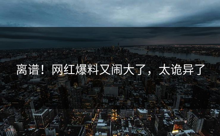 离谱！网红爆料又闹大了，太诡异了
