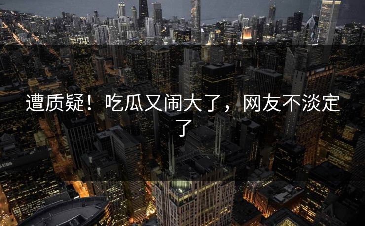 遭质疑！吃瓜又闹大了，网友不淡定了