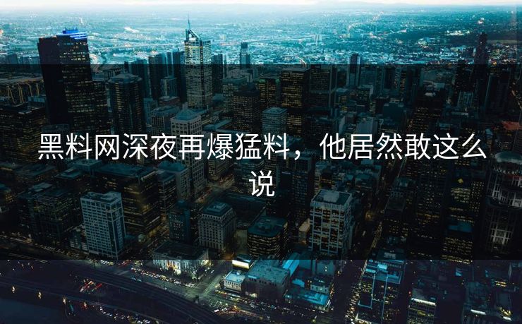 黑料网深夜再爆猛料，他居然敢这么说