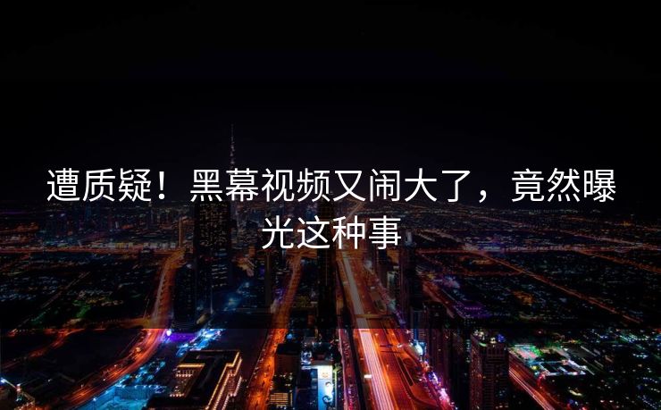 遭质疑！黑幕视频又闹大了，竟然曝光这种事