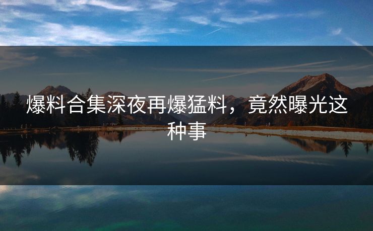 爆料合集深夜再爆猛料，竟然曝光这种事