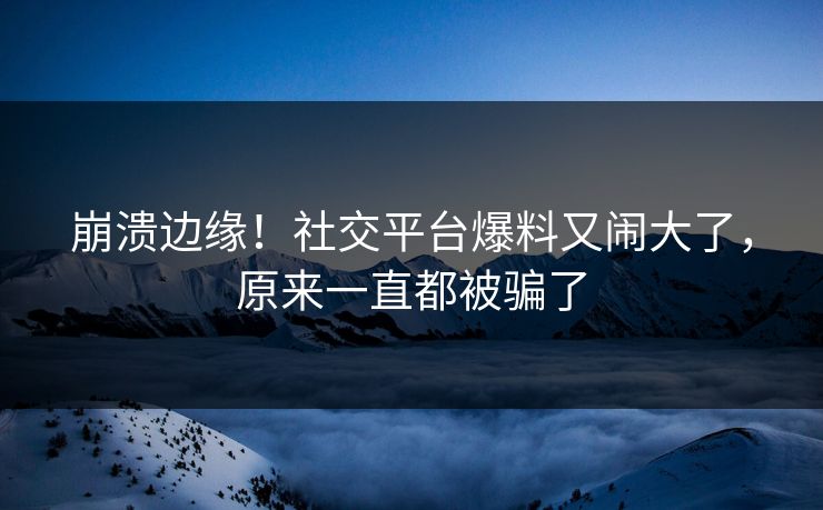 崩溃边缘！社交平台爆料又闹大了，原来一直都被骗了