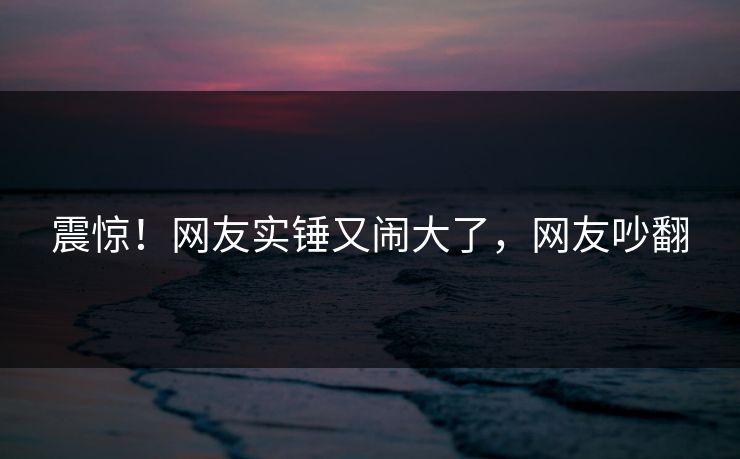 震惊！网友实锤又闹大了，网友吵翻
