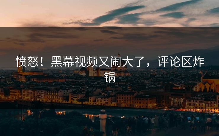 愤怒！黑幕视频又闹大了，评论区炸锅