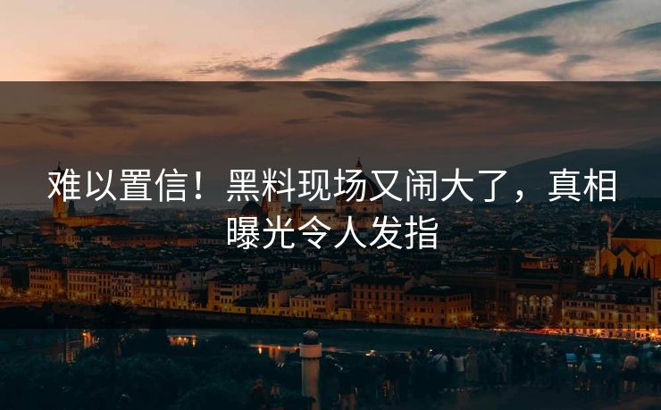 难以置信！黑料现场又闹大了，真相曝光令人发指