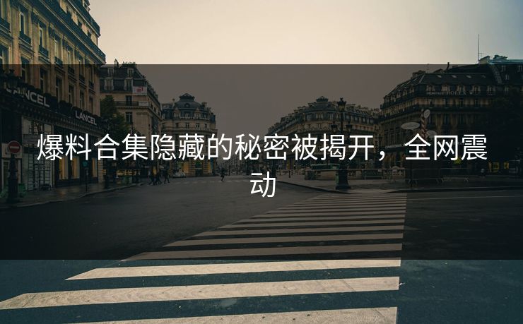 爆料合集隐藏的秘密被揭开，全网震动