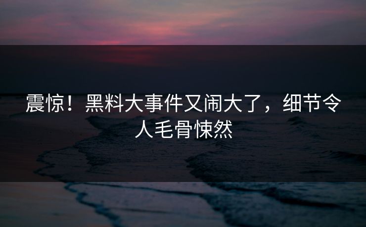 震惊！黑料大事件又闹大了，细节令人毛骨悚然