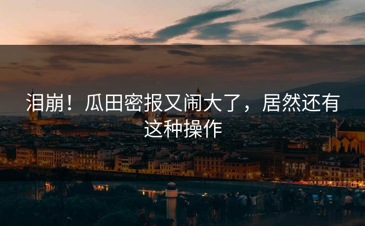 泪崩！瓜田密报又闹大了，居然还有这种操作