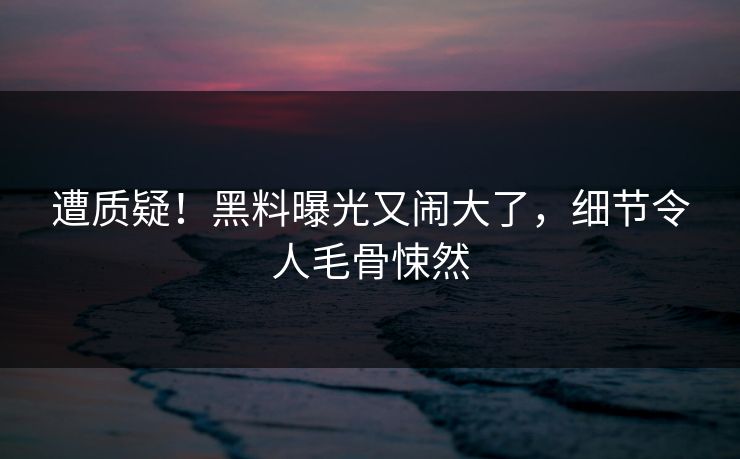 遭质疑！黑料曝光又闹大了，细节令人毛骨悚然