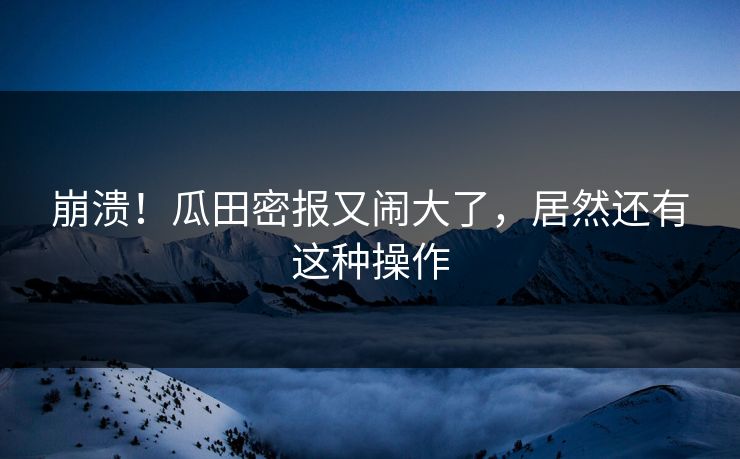 崩溃！瓜田密报又闹大了，居然还有这种操作