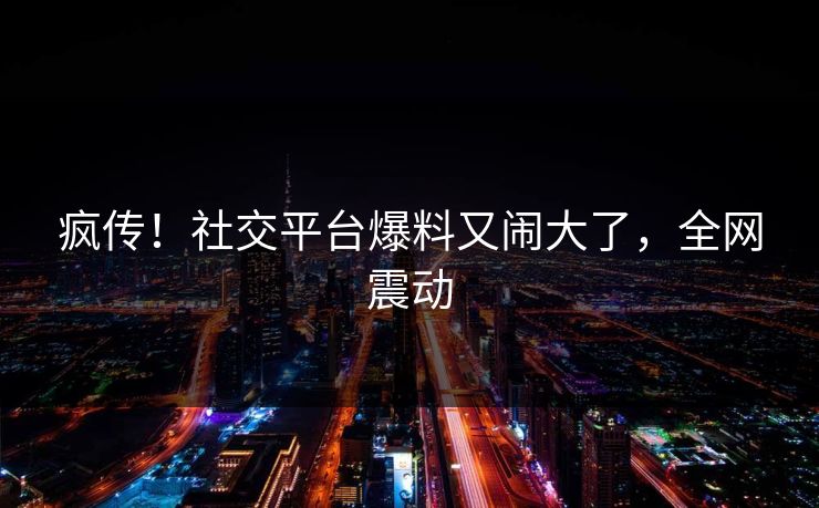 疯传！社交平台爆料又闹大了，全网震动