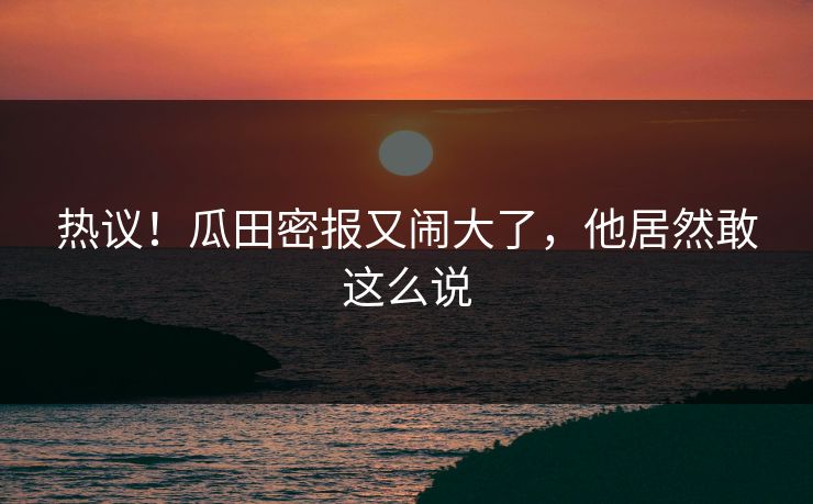热议！瓜田密报又闹大了，他居然敢这么说
