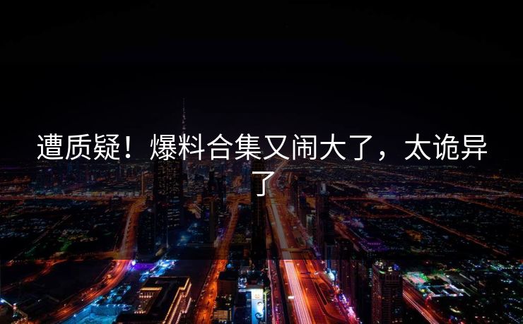 遭质疑！爆料合集又闹大了，太诡异了