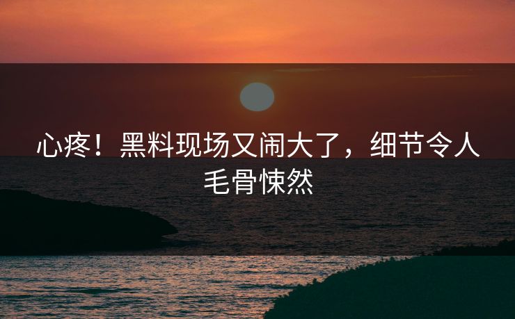 心疼！黑料现场又闹大了，细节令人毛骨悚然