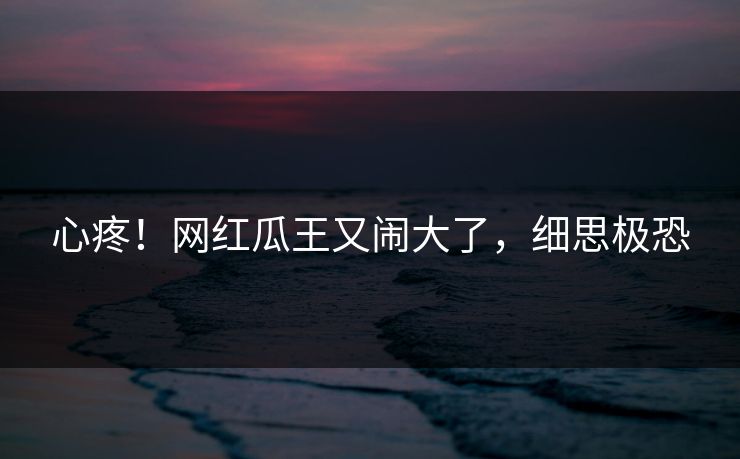 心疼！网红瓜王又闹大了，细思极恐