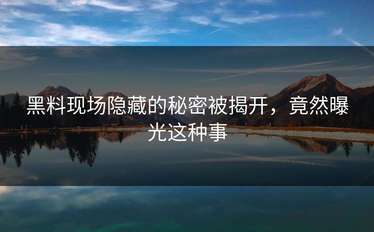 黑料现场隐藏的秘密被揭开，竟然曝光这种事