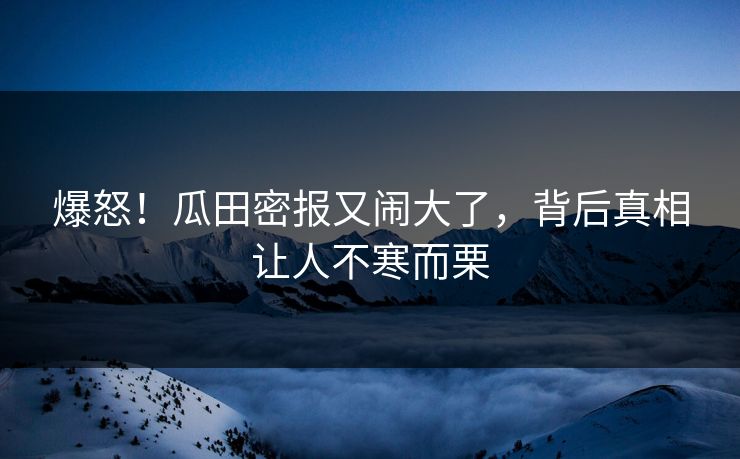 爆怒！瓜田密报又闹大了，背后真相让人不寒而栗