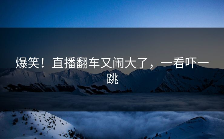 爆笑！直播翻车又闹大了，一看吓一跳