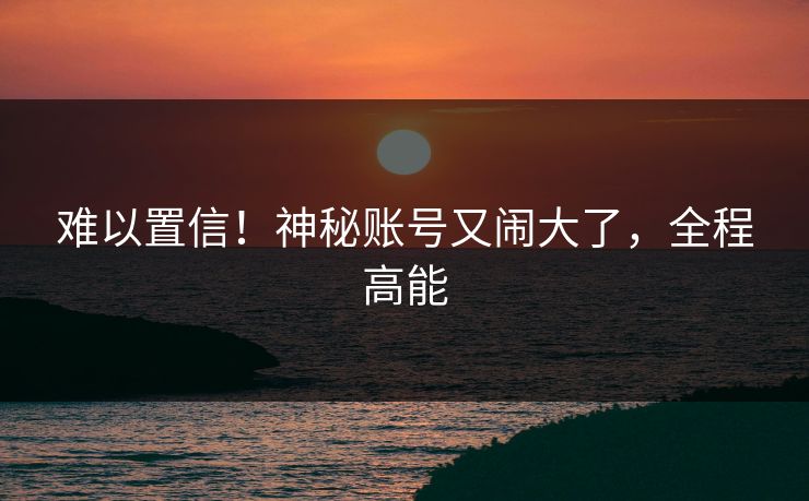 难以置信！神秘账号又闹大了，全程高能