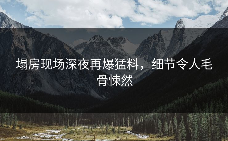 塌房现场深夜再爆猛料，细节令人毛骨悚然