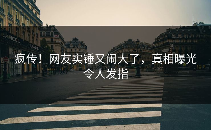 疯传！网友实锤又闹大了，真相曝光令人发指