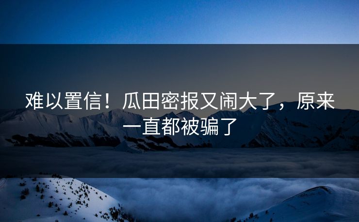 难以置信！瓜田密报又闹大了，原来一直都被骗了