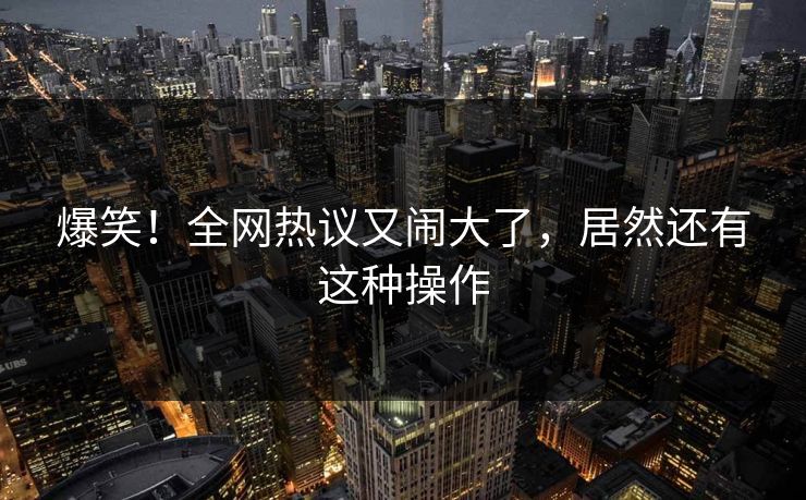 爆笑！全网热议又闹大了，居然还有这种操作