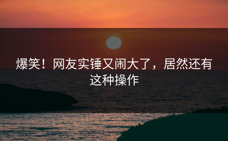 爆笑！网友实锤又闹大了，居然还有这种操作