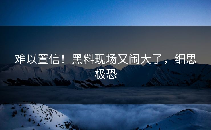难以置信！黑料现场又闹大了，细思极恐