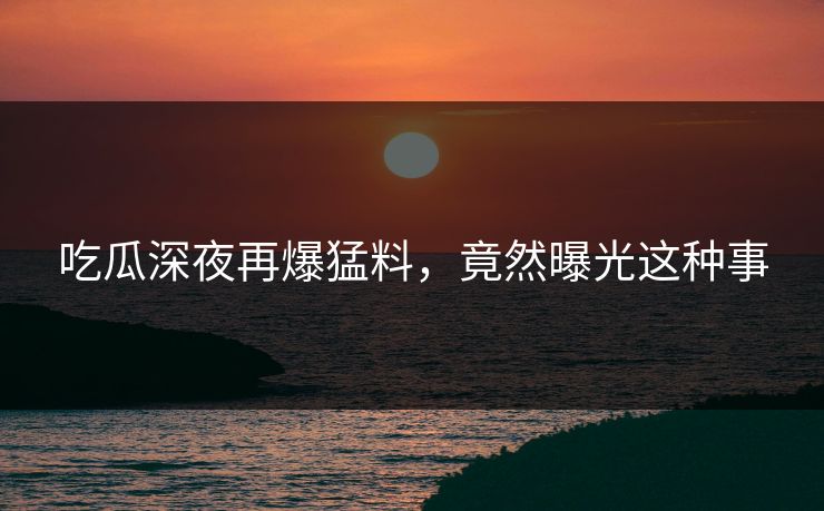 吃瓜深夜再爆猛料，竟然曝光这种事