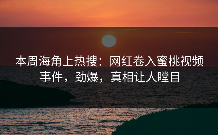 本周海角上热搜：网红卷入蜜桃视频事件，劲爆，真相让人瞠目