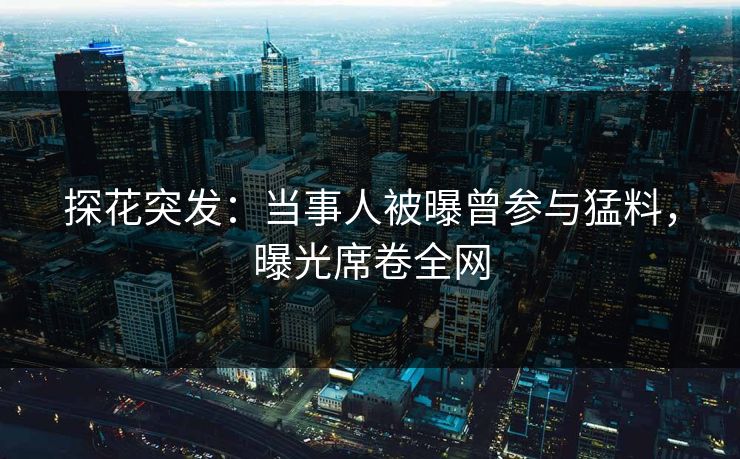 探花突发：当事人被曝曾参与猛料，曝光席卷全网