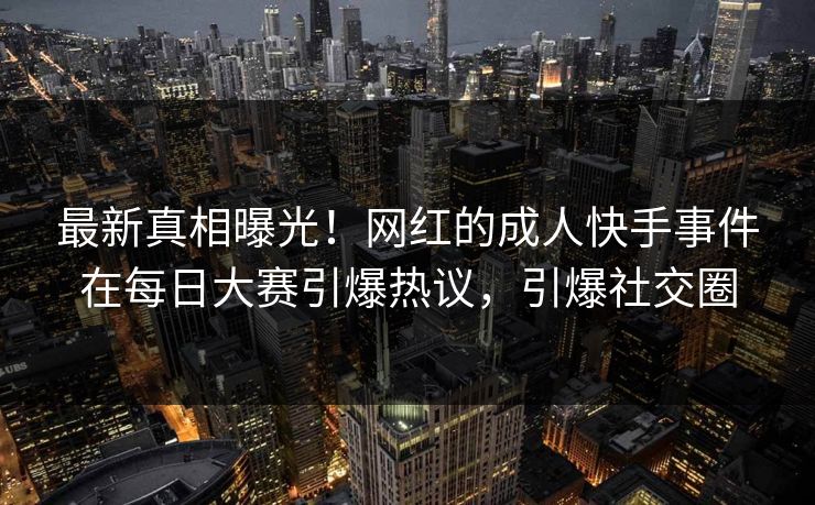 最新真相曝光！网红的成人快手事件在每日大赛引爆热议，引爆社交圈