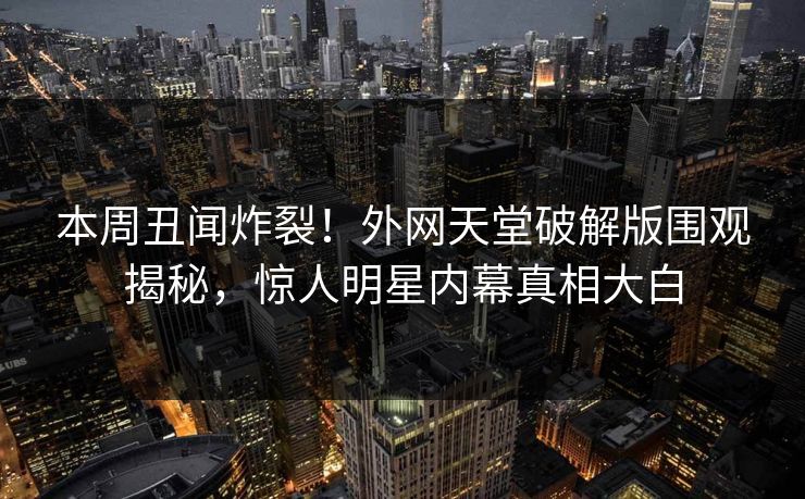 本周丑闻炸裂！外网天堂破解版围观揭秘，惊人明星内幕真相大白