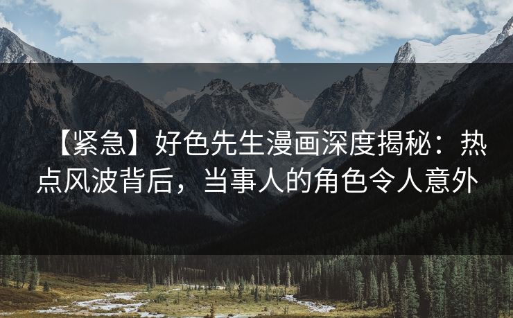 【紧急】好色先生漫画深度揭秘：热点风波背后，当事人的角色令人意外