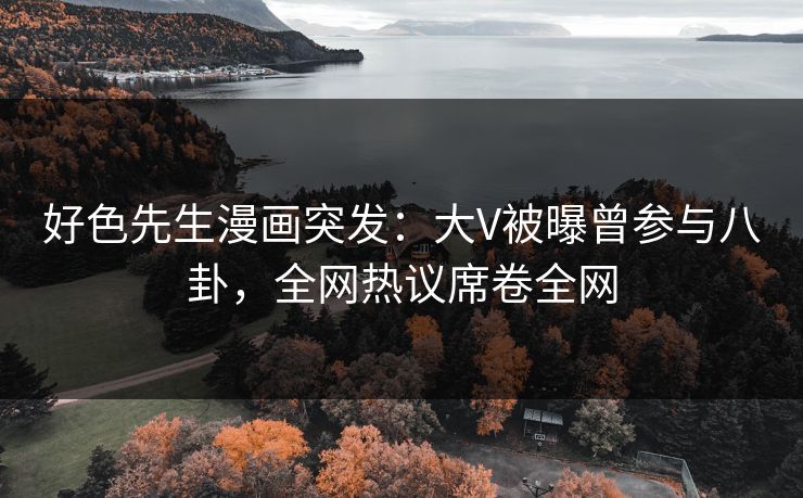 好色先生漫画突发：大V被曝曾参与八卦，全网热议席卷全网
